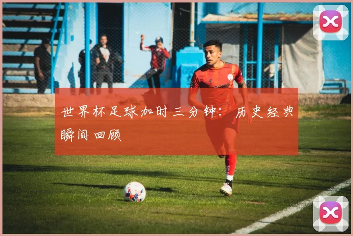 世界杯足球加时三分钟：历史经典瞬间回顾