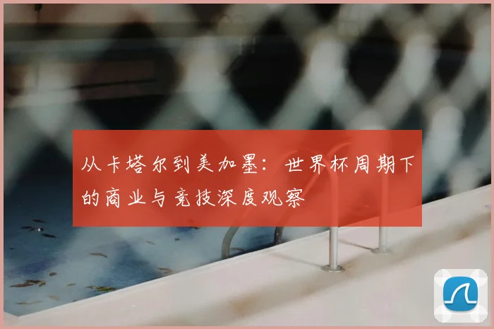从卡塔尔到美加墨：世界杯周期下的商业与竞技深度观察