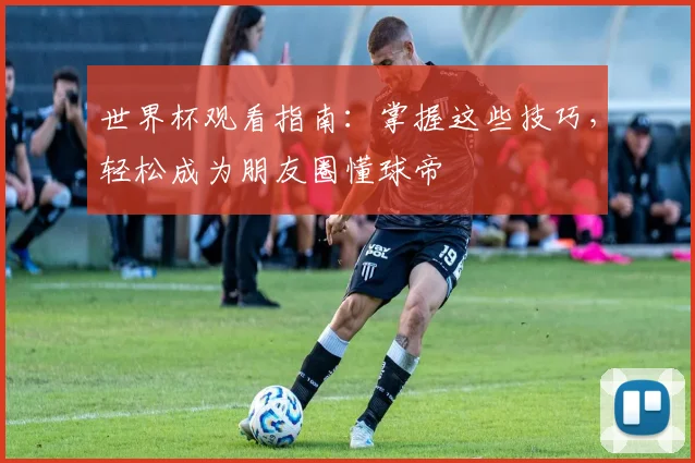 世界杯观看指南：掌握这些技巧，轻松成为朋友圈懂球帝