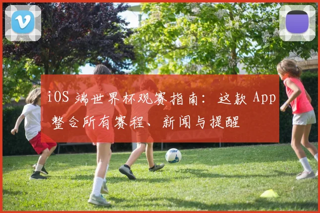 iOS 端世界杯观赛指南：这款 App 整合所有赛程、新闻与提醒