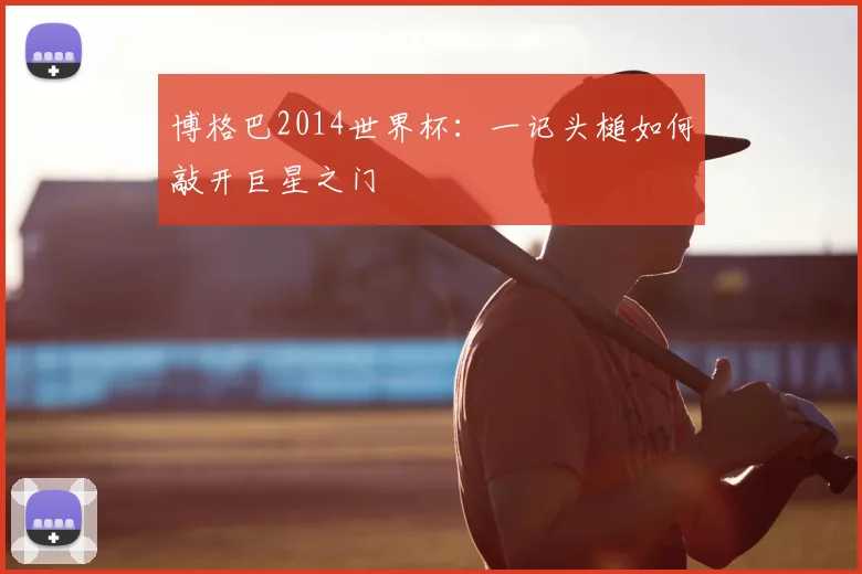 博格巴2014世界杯：一记头槌如何敲开巨星之门