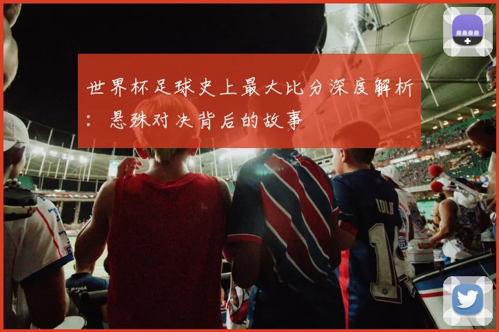 世界杯足球史上最大比分深度解析：悬殊对决背后的故事