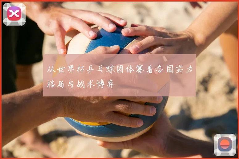 从世界杯乒乓球团体赛看各国实力格局与战术博弈