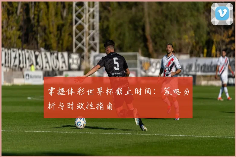 掌握体彩世界杯截止时间：策略分析与时效性指南