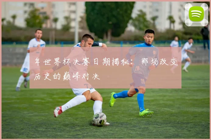 年世界杯决赛日期揭秘：那场改变历史的巅峰对决