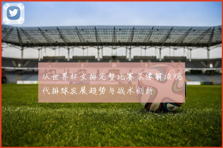 从世界杯女排完整比赛录像解读现代排球发展趋势与战术创新