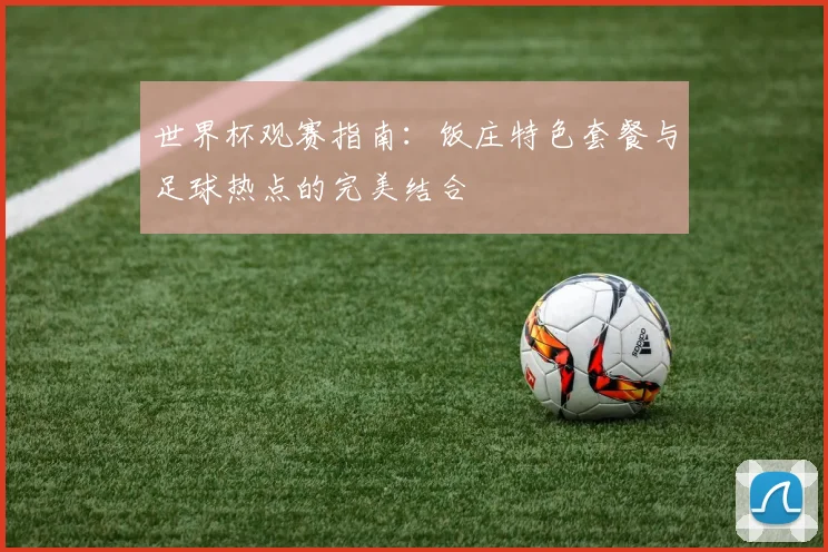 世界杯观赛指南：饭庄特色套餐与足球热点的完美结合