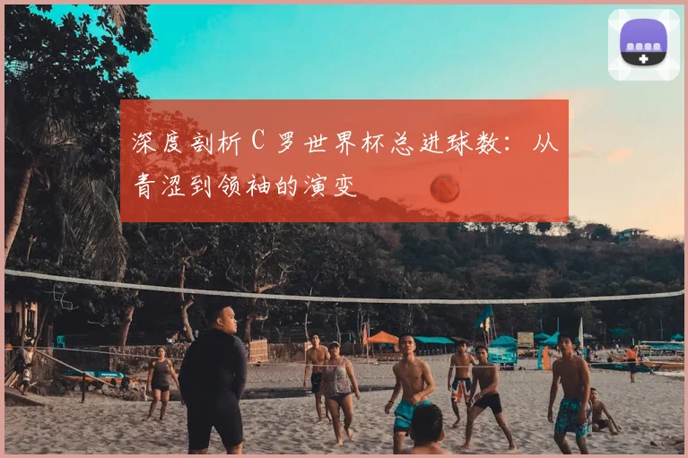 深度剖析 C 罗世界杯总进球数:从青涩到领袖的演变