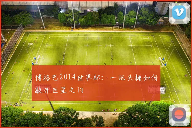 博格巴2014世界杯：一记头槌如何敲开巨星之门